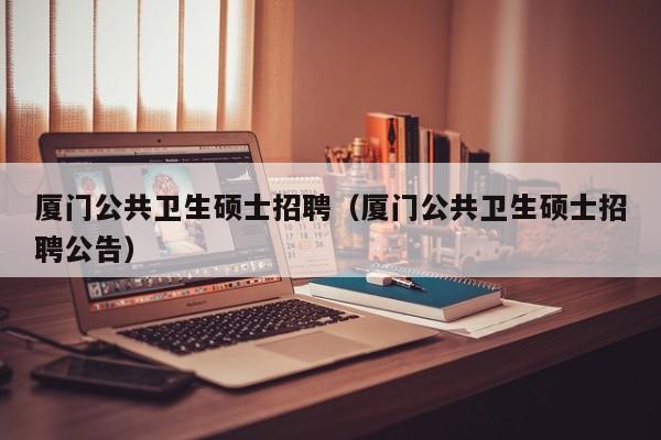 厦门公共卫生硕士招聘（厦门公共卫生硕士招聘公告）-第1张图片-公办高校硕士招聘信息-最新高校硕士招聘信息-公办高校招聘条件