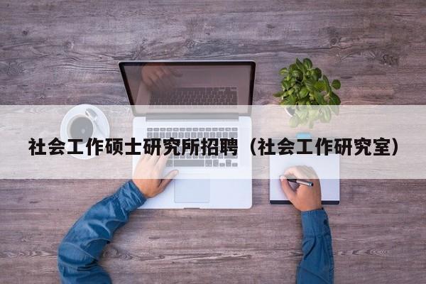 社会工作硕士研究所招聘（社会工作研究室）-第1张图片-公办高校硕士招聘信息-最新高校硕士招聘信息-公办高校招聘条件