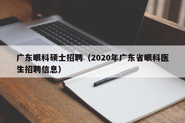 广东眼科硕士招聘（2020年广东省眼科医生招聘信息）-第1张图片-公办高校硕士招聘信息-最新高校硕士招聘信息-公办高校招聘条件