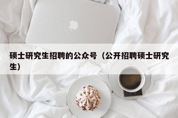 硕士研究生招聘的公众号（公开招聘硕士研究生）-第1张图片-公办高校硕士招聘信息-最新高校硕士招聘信息-公办高校招聘条件
