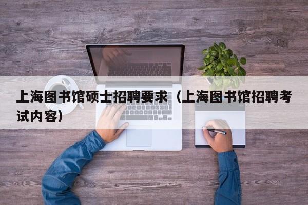 上海图书馆硕士招聘要求（上海图书馆招聘考试内容）-第1张图片-公办高校硕士招聘信息-最新高校硕士招聘信息-公办高校招聘条件