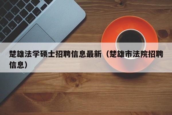 楚雄法学硕士招聘信息最新（楚雄市法院招聘信息）-第1张图片-公办高校硕士招聘信息-最新高校硕士招聘信息-公办高校招聘条件