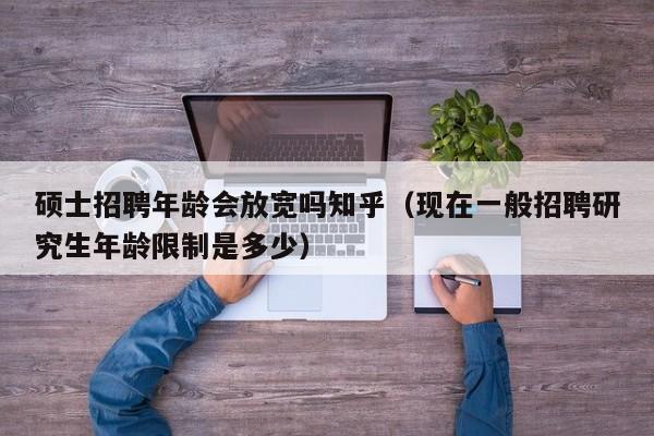 硕士招聘年龄会放宽吗知乎（现在一般招聘研究生年龄限制是多少）-第1张图片-公办高校硕士招聘信息-最新高校硕士招聘信息-公办高校招聘条件