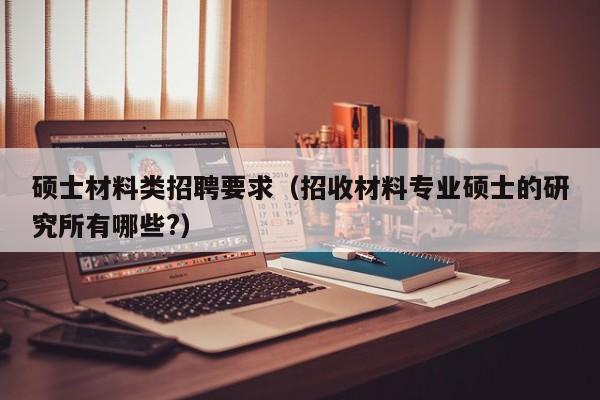 硕士材料类招聘要求（招收材料专业硕士的研究所有哪些?）-第1张图片-公办高校硕士招聘信息-最新高校硕士招聘信息-公办高校招聘条件