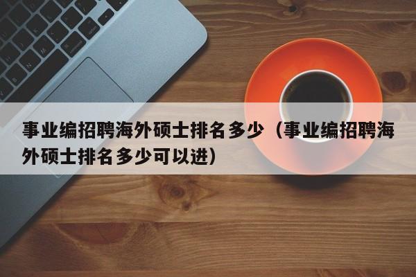 事业编招聘海外硕士排名多少（事业编招聘海外硕士排名多少可以进）-第1张图片-公办高校硕士招聘信息-最新高校硕士招聘信息-公办高校招聘条件