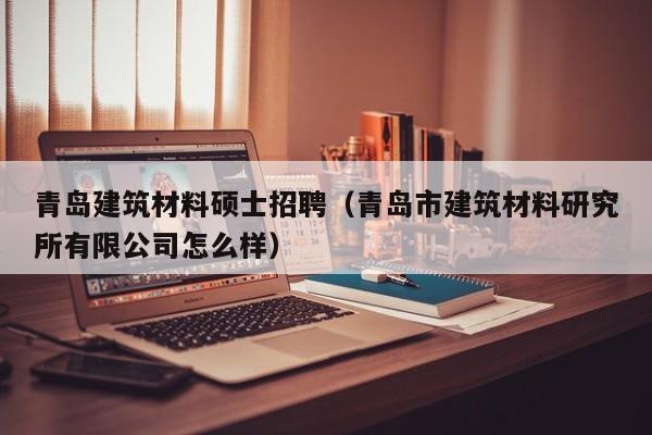 青岛建筑材料硕士招聘（青岛市建筑材料研究所有限公司怎么样）-第1张图片-公办高校硕士招聘信息-最新高校硕士招聘信息-公办高校招聘条件