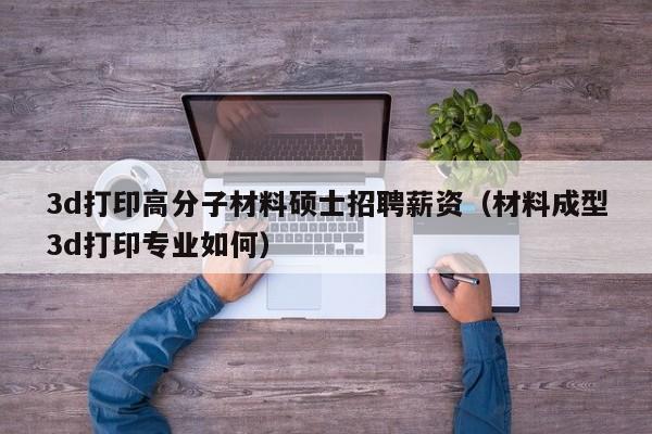 3d打印高分子材料硕士招聘薪资（材料成型3d打印专业如何）-第1张图片-公办高校硕士招聘信息-最新高校硕士招聘信息-公办高校招聘条件