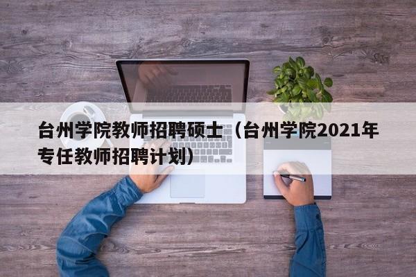 台州学院教师招聘硕士（台州学院2021年专任教师招聘计划）-第1张图片-公办高校硕士招聘信息-最新高校硕士招聘信息-公办高校招聘条件