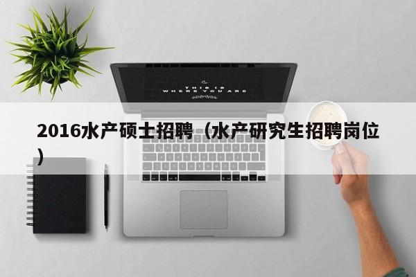 2016水产硕士招聘（水产研究生招聘岗位）-第1张图片-公办高校硕士招聘信息-最新高校硕士招聘信息-公办高校招聘条件