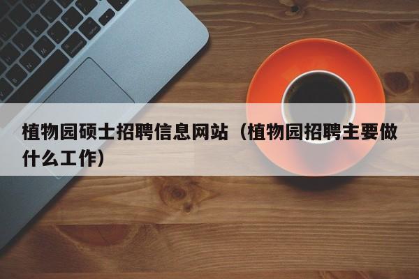 植物园硕士招聘信息网站（植物园招聘主要做什么工作）-第1张图片-公办高校硕士招聘信息-最新高校硕士招聘信息-公办高校招聘条件
