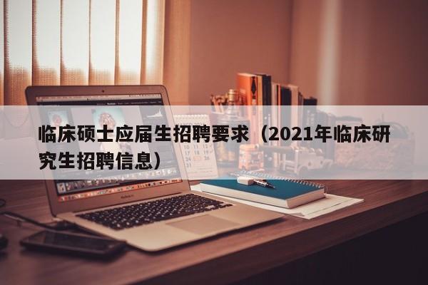 临床硕士应届生招聘要求（2021年临床研究生招聘信息）-第1张图片-公办高校硕士招聘信息-最新高校硕士招聘信息-公办高校招聘条件