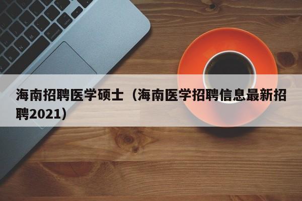 海南招聘医学硕士（海南医学招聘信息最新招聘2021）-第1张图片-公办高校硕士招聘信息-最新高校硕士招聘信息-公办高校招聘条件