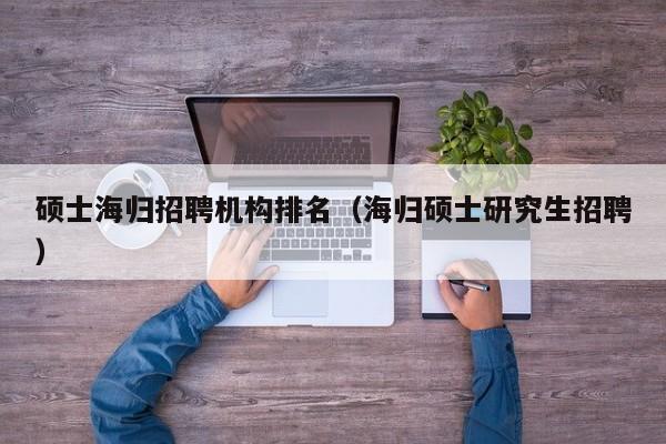 硕士海归招聘机构排名（海归硕士研究生招聘）-第1张图片-公办高校硕士招聘信息-最新高校硕士招聘信息-公办高校招聘条件