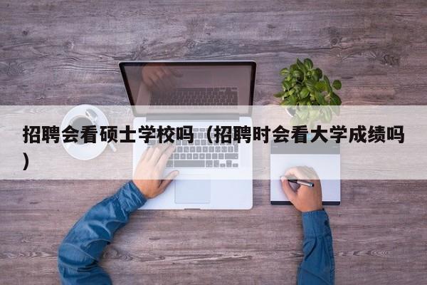 招聘会看硕士学校吗（招聘时会看大学成绩吗）-第1张图片-公办高校硕士招聘信息-最新高校硕士招聘信息-公办高校招聘条件