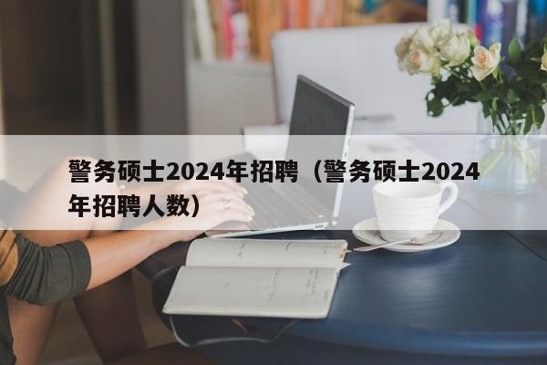 警务硕士2024年招聘（警务硕士2024年招聘人数）-第1张图片-公办高校硕士招聘信息-最新高校硕士招聘信息-公办高校招聘条件