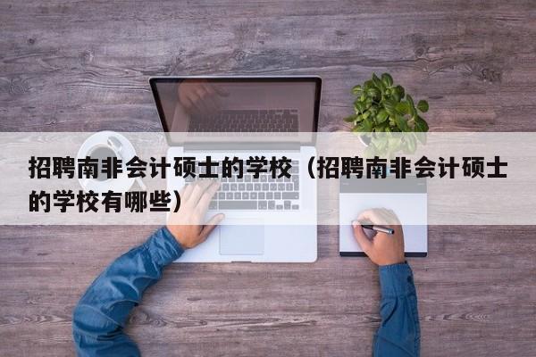 招聘南非会计硕士的学校（招聘南非会计硕士的学校有哪些）-第1张图片-公办高校硕士招聘信息-最新高校硕士招聘信息-公办高校招聘条件
