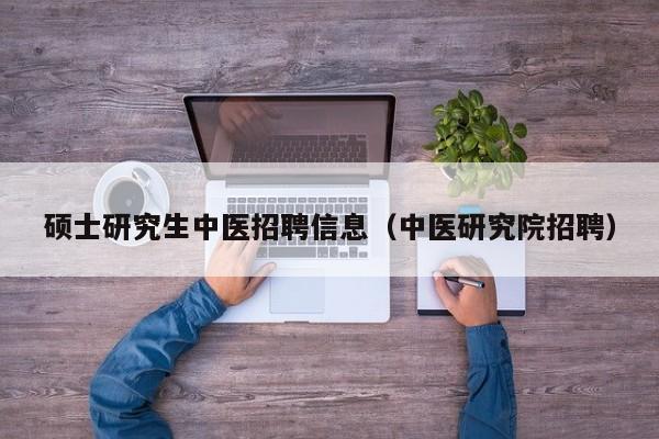 硕士研究生中医招聘信息（中医研究院招聘）-第1张图片-公办高校硕士招聘信息-最新高校硕士招聘信息-公办高校招聘条件