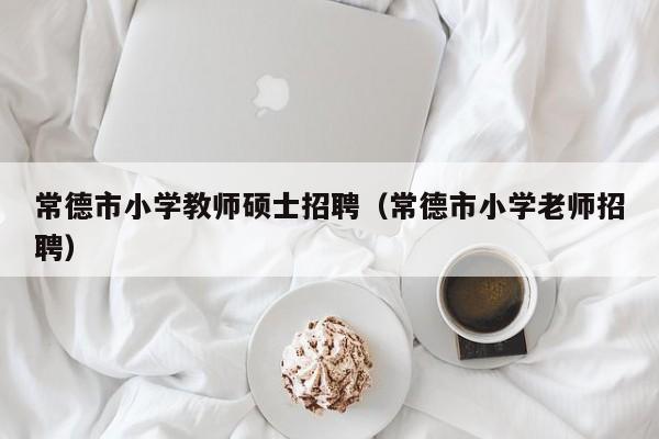 常德市小学教师硕士招聘（常德市小学老师招聘）-第1张图片-公办高校硕士招聘信息-最新高校硕士招聘信息-公办高校招聘条件