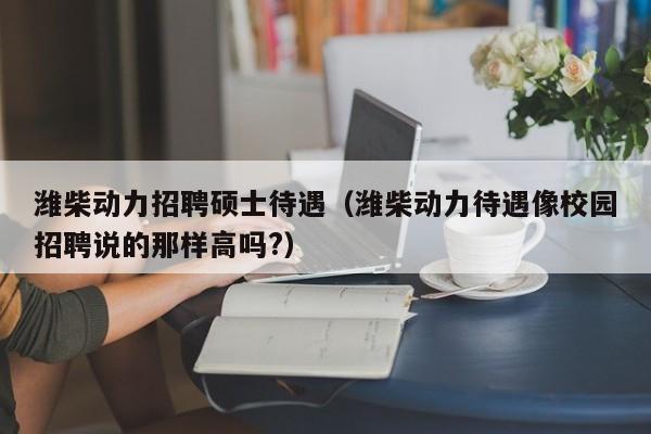 潍柴动力招聘硕士待遇（潍柴动力待遇像校园招聘说的那样高吗?）-第1张图片-公办高校硕士招聘信息-最新高校硕士招聘信息-公办高校招聘条件