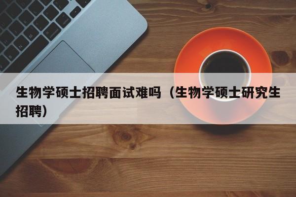 生物学硕士招聘面试难吗（生物学硕士研究生招聘）-第1张图片-公办高校硕士招聘信息-最新高校硕士招聘信息-公办高校招聘条件