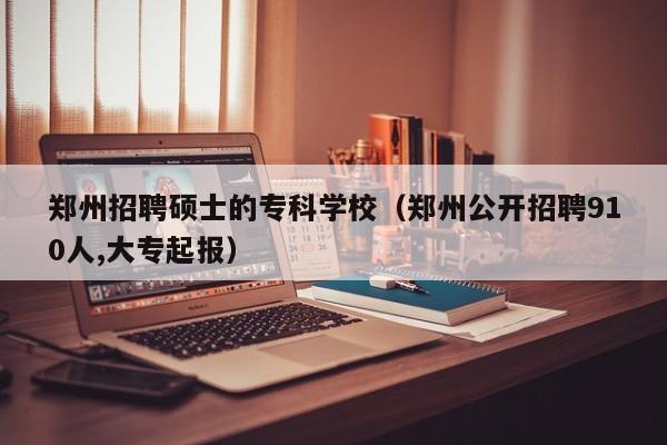 郑州招聘硕士的专科学校（郑州公开招聘910人,大专起报）-第1张图片-公办高校硕士招聘信息-最新高校硕士招聘信息-公办高校招聘条件