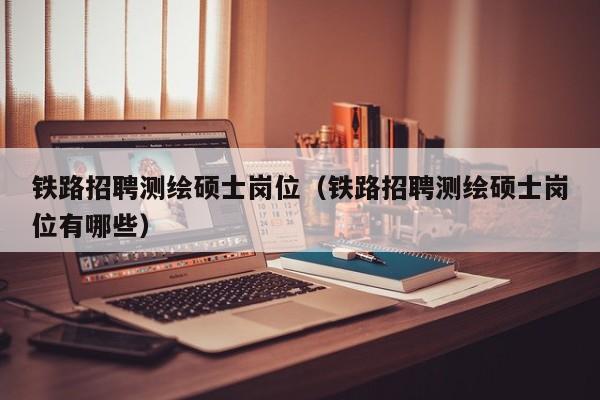 铁路招聘测绘硕士岗位（铁路招聘测绘硕士岗位有哪些）-第1张图片-公办高校硕士招聘信息-最新高校硕士招聘信息-公办高校招聘条件