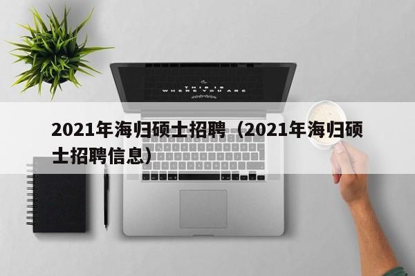2021年海归硕士招聘（2021年海归硕士招聘信息）-第1张图片-公办高校硕士招聘信息-最新高校硕士招聘信息-公办高校招聘条件