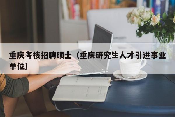 重庆考核招聘硕士（重庆研究生人才引进事业单位）-第1张图片-公办高校硕士招聘信息-最新高校硕士招聘信息-公办高校招聘条件