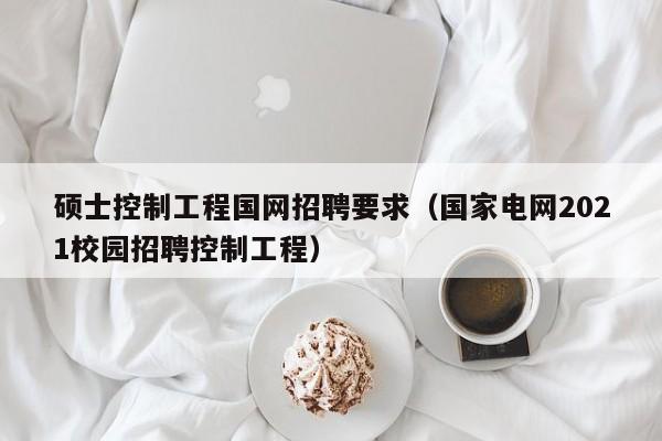 硕士控制工程国网招聘要求（国家电网2021校园招聘控制工程）-第1张图片-公办高校硕士招聘信息-最新高校硕士招聘信息-公办高校招聘条件