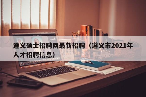 遵义硕士招聘网最新招聘（遵义市2021年人才招聘信息）-第1张图片-公办高校硕士招聘信息-最新高校硕士招聘信息-公办高校招聘条件