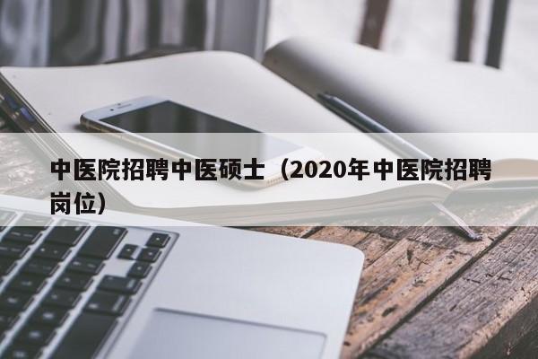 中医院招聘中医硕士（2020年中医院招聘岗位）-第1张图片-公办高校硕士招聘信息-最新高校硕士招聘信息-公办高校招聘条件