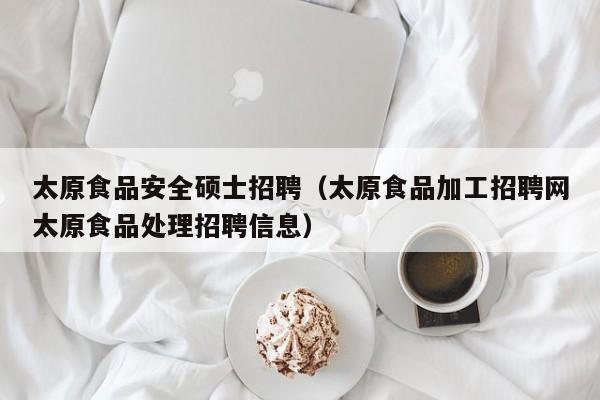 太原食品安全硕士招聘（太原食品加工招聘网太原食品处理招聘信息）-第1张图片-公办高校硕士招聘信息-最新高校硕士招聘信息-公办高校招聘条件