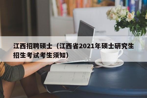 江西招聘硕士（江西省2021年硕士研究生招生考试考生须知）-第1张图片-公办高校硕士招聘信息-最新高校硕士招聘信息-公办高校招聘条件