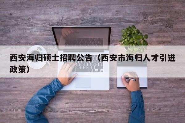 西安海归硕士招聘公告（西安市海归人才引进政策）-第1张图片-公办高校硕士招聘信息-最新高校硕士招聘信息-公办高校招聘条件