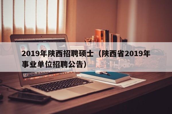 2019年陕西招聘硕士（陕西省2019年事业单位招聘公告）-第1张图片-公办高校硕士招聘信息-最新高校硕士招聘信息-公办高校招聘条件