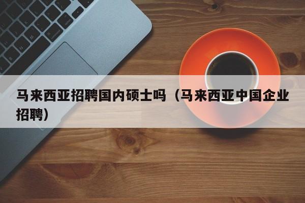 马来西亚招聘国内硕士吗（马来西亚中国企业招聘）-第1张图片-公办高校硕士招聘信息-最新高校硕士招聘信息-公办高校招聘条件