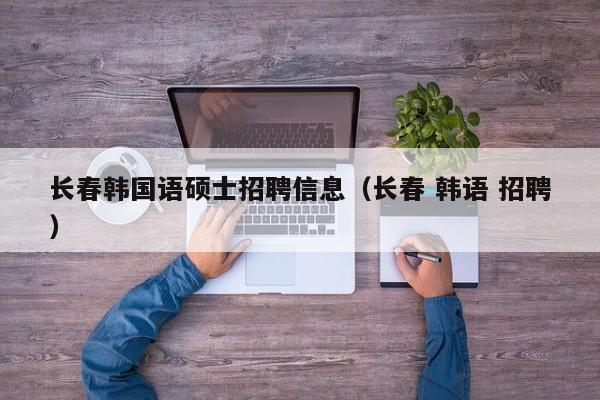 长春韩国语硕士招聘信息（长春 韩语 招聘）-第1张图片-公办高校硕士招聘信息-最新高校硕士招聘信息-公办高校招聘条件