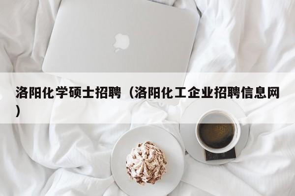 洛阳化学硕士招聘（洛阳化工企业招聘信息网）-第1张图片-公办高校硕士招聘信息-最新高校硕士招聘信息-公办高校招聘条件