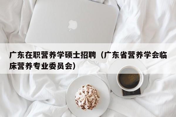 广东在职营养学硕士招聘（广东省营养学会临床营养专业委员会）-第1张图片-公办高校硕士招聘信息-最新高校硕士招聘信息-公办高校招聘条件