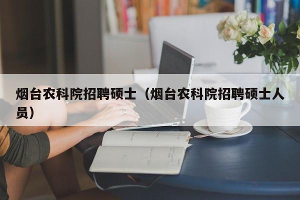 烟台农科院招聘硕士（烟台农科院招聘硕士人员）-第1张图片-公办高校硕士招聘信息-最新高校硕士招聘信息-公办高校招聘条件