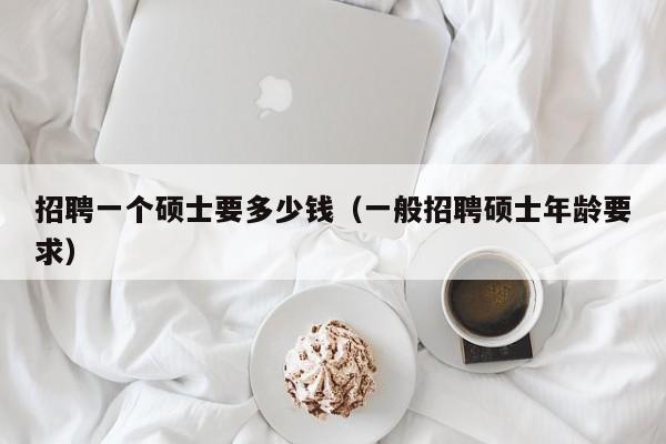 招聘一个硕士要多少钱（一般招聘硕士年龄要求）-第1张图片-公办高校硕士招聘信息-最新高校硕士招聘信息-公办高校招聘条件