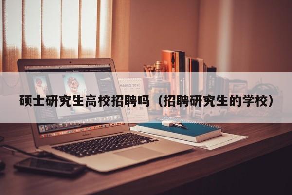 硕士研究生高校招聘吗（招聘研究生的学校）-第1张图片-公办高校硕士招聘信息-最新高校硕士招聘信息-公办高校招聘条件