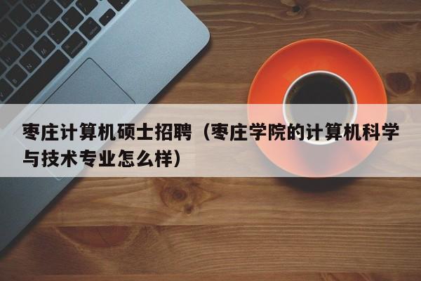 枣庄计算机硕士招聘（枣庄学院的计算机科学与技术专业怎么样）-第1张图片-公办高校硕士招聘信息-最新高校硕士招聘信息-公办高校招聘条件