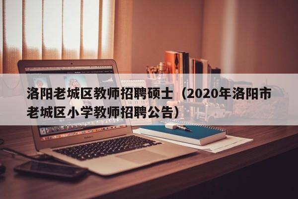 洛阳老城区教师招聘硕士（2020年洛阳市老城区小学教师招聘公告）-第1张图片-公办高校硕士招聘信息-最新高校硕士招聘信息-公办高校招聘条件
