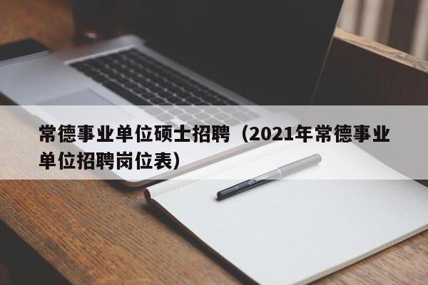 常德事业单位硕士招聘（2021年常德事业单位招聘岗位表）-第1张图片-公办高校硕士招聘信息-最新高校硕士招聘信息-公办高校招聘条件