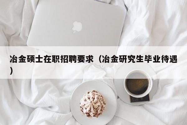冶金硕士在职招聘要求（冶金研究生毕业待遇）-第1张图片-公办高校硕士招聘信息-最新高校硕士招聘信息-公办高校招聘条件