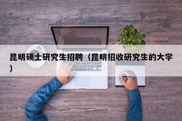 昆明硕士研究生招聘（昆明招收研究生的大学）-第1张图片-公办高校硕士招聘信息-最新高校硕士招聘信息-公办高校招聘条件