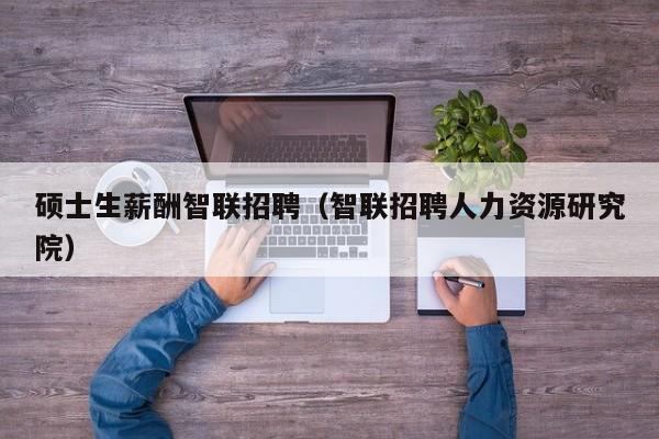 硕士生薪酬智联招聘（智联招聘人力资源研究院）-第1张图片-公办高校硕士招聘信息-最新高校硕士招聘信息-公办高校招聘条件