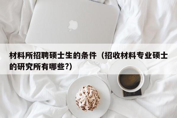 材料所招聘硕士生的条件（招收材料专业硕士的研究所有哪些?）-第1张图片-公办高校硕士招聘信息-最新高校硕士招聘信息-公办高校招聘条件