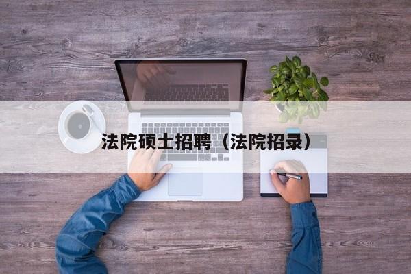 法院硕士招聘（法院招录）-第1张图片-公办高校硕士招聘信息-最新高校硕士招聘信息-公办高校招聘条件